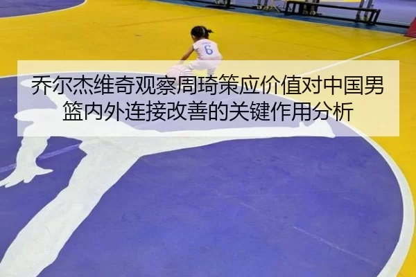 乔尔杰维奇观察周琦策应价值对中国男篮内外连接改善的关键作用分析