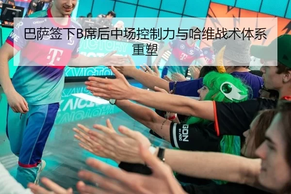 巴萨签下B席后中场控制力与哈维战术体系重塑